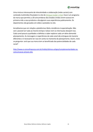 Uma mistura interessante de interatividade e colaboração (redes sociais) com
conteúdo multimídia (Youtube) é o site do Clinique Insider`s Club. Esse é um programa
da marca que permitiu a 20 consumidoras dos Estados Unidos terem acesso em
primeira mão a seus produtos e divulgarem suas experiências publicamente. Os
depoimentos são gravados em vídeo e postados no site.

Acreditamos que em relação a plataformas Web a tendência é especialização. Não
será possível ser tudo ao mesmo tempo e talvez nem os internautas desejem isso.
Cada canal possuiu qualidades e defeitos e saber explorar cada um deles demanda
planejamento. As mensagens e experiências de cada canal são entregues de maneira
diferentes e é necessário ter isso em conta no momento do planejamento. Assim, resta
se perguntar: será que sua marca tem se beneficiado das potencialidades de cada
canal?

http://www.e-consultingcorp.com.br/midia/ultimos-artigos/complementaridade-na-
comunicacao-atraves-dos




             Novas Mídias| Melhores Análises, Melhores Insights       10
 