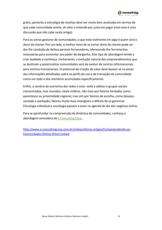 grátis; portanto a estratégia de receitas deve ser muito bem analisada em termos do
que cada comunidade aceita, vê valor e entende por justo em pagar (mas esta é uma
discussão que não cabe neste artigo).

Para os vários gestores de comunidades, o que está realmente em jogo é quem será o
dono do cliente. Por um lado, o melhor meio de se tornar dono do cliente pode ser
dar-lhe condição de defesa perante fornecedores, oferecendo-lhe ferramentas
necessárias para aumentar seu poder de barganha. Este tipo de abordagem tende a
criar lealdade e confiança. Certamente, a evolução natural dos empreendimentos que
se destinam a potencializar comunidades será de evoluir de centros informacionais
para centros transacionais. O potencial de criação de valor deve basear-se na posse
das informações detalhadas sobre os perfis de uso e de transação da comunidade
como um todo e dos membros acumulados especificamente.

Enfim, o cenário da economia das redes é esse: volta a aldeias e grupos sociais
concentrados, mas reunidos, neste milênio, não mais por fatores herdados como
parentesco ou proximidade regional, mas sim por fatores de escolha, como desejos,
vontade e aceitação, fatores muito mais intangíveis e difíceis de se gerenciar.
Psicologia individual e sociologia passam a estar na agenda do dia dos negócios online.

Para se aprofundar na compreensão da dinâmica de comunidades, conheça a
abordagem vencedora da E-Consulting Corp..


http://www.e-consultingcorp.com.br/midia/ultimos-artigos/Compreendendo-as-
Comunidades-Online-Orkut-Linked




              Novas Mídias| Melhores Análises, Melhores Insights       13
 