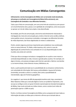 Comunicação em Mídias Convergentes

Ultimamente o termo Convergência de Mídias vem se tornando muito banalizado,
até porque se confunde com Convergência de Meios (infra-estrutura), com
Convergência de Conteúdo e seus diferentes formatos...

Tudo o que é feito em comunicação, sem uma certa linha de raciocínio ou sem possuir
um encaminhamento claro, passou a ser apelidado de convergência, como escusa para
se aprovar um mix de mídias mais amplo e mais diversificado.


Na verdade, para fins de comunicação, este termo está diretamente relacionado à
interligação dos meios de comunicação para, tendo a Internet como cordão umbilical,
como padrão comum, transacionar conteúdos e mensagens nos diferentes formatos
de mídia disponíveis, das físicas digitalizadas às móveis e colaborativas.


Porém, existem algumas premissas importantes para estabelecer essa combinação
entre os meios (Internet, TV, Rádio, mídia impressa, etc), como é o caso da
digitalização do conhecimento e do conteúdo em si e sua disponibilização na rede
mundial, esta ainda sem controle.


É fato que não se consegue normatizar a navegação de um usuário e nem mesmo o
conteúdo disponibilizado na rede, inclusive o gerado pelos usuários. Por exemplo, em
alguns minutos, uma pessoa consegue, pela Internet, aprender a fabricar uma bomba
e, ao mesmo tempo, visitar diversos museus, bibliotecas, etc.


Assim, a parte positiva de tudo isso é a possibilidade de se armazenar conhecimento,
com velocidade de informação, fácil acesso, profundidade e riqueza de formatos
(mutimídia), tornando a cultura e a notícia, bem como a possibilidade de
interatividade, algo sem fronteiras geográficas.


Já a negativa é que menos de 40% da população brasileira está, hoje, conectada à
Web. Notamos então que a exclusão digital se torna um problema importante, uma
vez que se configura como um grave limitante à penetração da chamada Convergência
de Mídias, hoje muito centrada nas mídias móveis, como o celular (com índice de
penetração superior a 100% no país).


Porém, é errôneo nomear Convergência de Mídias como a proposta de trazer todas as
informações de todas as mídias para a Internet e afirmar que só através dela as


              Novas Mídias| Melhores Análises, Melhores Insights      14
 