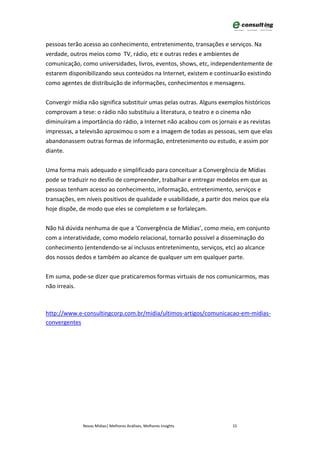 pessoas terão acesso ao conhecimento, entretenimento, transações e serviços. Na
verdade, outros meios como TV, rádio, etc e outras redes e ambientes de
comunicação, como universidades, livros, eventos, shows, etc, independentemente de
estarem disponibilizando seus conteúdos na Internet, existem e continuarão existindo
como agentes de distribuição de informações, conhecimentos e mensagens.


Convergir mídia não significa substituir umas pelas outras. Alguns exemplos históricos
comprovam a tese: o rádio não substituiu a literatura, o teatro e o cinema não
diminuíram a importância do rádio, a Internet não acabou com os jornais e as revistas
impressas, a televisão aproximou o som e a imagem de todas as pessoas, sem que elas
abandonassem outras formas de informação, entretenimento ou estudo, e assim por
diante.


Uma forma mais adequado e simplificado para conceituar a Convergência de Mídias
pode se traduzir no desfio de compreender, trabalhar e entregar modelos em que as
pessoas tenham acesso ao conhecimento, informação, entretenimento, serviços e
transações, em níveis positivos de qualidade e usabilidade, a partir dos meios que ela
hoje dispõe, de modo que eles se completem e se forlaleçam.


Não há dúvida nenhuma de que a ‘Convergência de Mídias’, como meio, em conjunto
com a interatividade, como modelo relacional, tornarão possível a disseminação do
conhecimento (entendendo-se aí inclusos entretenimento, serviços, etc) ao alcance
dos nossos dedos e também ao alcance de qualquer um em qualquer parte.


Em suma, pode-se dizer que praticaremos formas virtuais de nos comunicarmos, mas
não irreais.



http://www.e-consultingcorp.com.br/midia/ultimos-artigos/comunicacao-em-midias-
convergentes




              Novas Mídias| Melhores Análises, Melhores Insights       15
 
