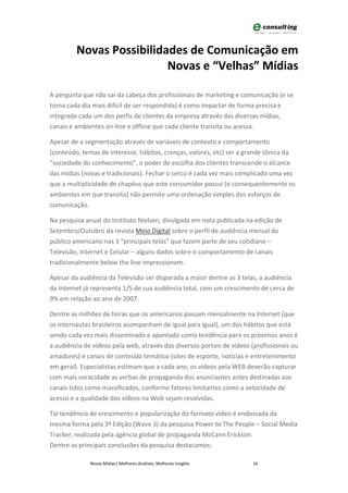Novas Possibilidades de Comunicação em
                          Novas e “Velhas” Mídias

A pergunta que não sai da cabeça dos profissionais de marketing e comunicação (e se
torna cada dia mais difícil de ser respondida) é como impactar de forma precisa e
integrada cada um dos perfis de clientes da empresa através das diversas mídias,
canais e ambientes on-line e offline que cada cliente transita ou acessa.

Apesar de a segmentação através de variáveis de contexto e comportamento
(conteúdo, temas de interesse, hábitos, crenças, valores, etc) ser a grande tônica da
“sociedade do conhecimento”, o poder de escolha dos clientes transcende o alcance
das mídias (novas e tradicionais). Fechar o cerco é cada vez mais complicado uma vez
que a multiplicidade de chapéus que este consumidor possui (e consequentemente os
ambientes em que transita) não permite uma ordenação simples dos esforços de
comunicação.

Na pesquisa anual do Instituto Nielsen, divulgada em nota publicada na edição de
Setembro/Outubro da revista Meio Digital sobre o perfil de audiência mensal do
público americano nas 3 “principais telas” que fazem parte de seu cotidiano –
Televisão, Internet e Celular – alguns dados sobre o comportamento de canais
tradicionalmente below the line impressionam.

Apesar da audiência da Televisão ser disparada a maior dentre as 3 telas, a audiência
da Internet já representa 1/5 de sua audiência total, com um crescimento de cerca de
9% em relação ao ano de 2007.

Dentre as milhões de horas que os americanos passam mensalmente na Internet (que
os internautas brasileiros acompanham de igual para igual), um dos hábitos que está
sendo cada vez mais disseminado e apontado como tendência para os próximos anos é
a audiência de vídeos pela web, através dos diversos portais de vídeos (profissionais ou
amadores) e canais de conteúdo temático (sites de esporte, notícias e entretenimento
em geral). Especialistas estimam que a cada ano, os vídeos pela WEB deverão capturar
com mais voracidade as verbas de propaganda dos anunciantes antes destinadas aos
canais tidos como massificados, conforme fatores limitantes como a velocidade de
acesso e a qualidade dos vídeos na Web sejam resolvidas.

Tal tendência de crescimento e popularização do formato vídeo é endossada da
mesma forma pela 3ª Edição (Wave 3) da pesquisa Power to The People – Social Media
Tracker, realizada pela agência global de propaganda McCann Erickson.
Dentre as principais conclusões da pesquisa destacamos:

              Novas Mídias| Melhores Análises, Melhores Insights       16
 