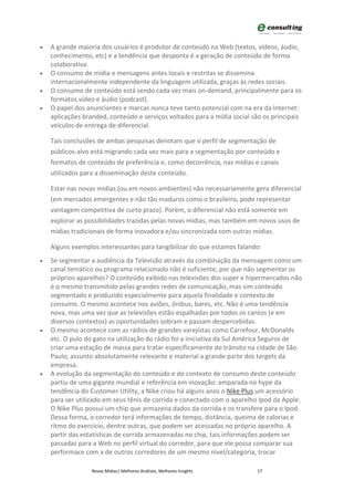 •   A grande maioria dos usuários é produtor de conteúdo na Web (textos, vídeos, áudio,
    conhecimento, etc) e a tendência que desponta é a geração de conteúdo de forma
    colaborativa.
•   O consumo de mídia e mensagens antes locais e restritas se dissemina
    internacionalmente independente da linguagem utilizada, graças às redes sociais.
•   O consumo de conteúdo está sendo cada vez mais on-demand, principalmente para os
    formatos vídeo e áudio (podcast).
•   O papel dos anunciantes e marcas nunca teve tanto potencial com na era da Internet:
    aplicações branded, conteúdo e serviços voltados para a mídia social são os principais
    veículos de entrega de diferencial.

    Tais conclusões de ambas pesquisas denotam que o perfil de segmentação de
    públicos-alvo está migrando cada vez mais para a segmentação por conteúdo e
    formatos de conteúdo de preferência e, como decorrência, nas mídias e canais
    utilizados para a disseminação deste conteúdo.

    Estar nas novas mídias (ou em novos ambientes) não necessariamente gera diferencial
    (em mercados emergentes e não tão maduros como o brasileiro, pode representar
    vantagem competitiva de curto prazo). Porém, o diferencial não está somente em
    explorar as possibilidades trazidas pelas novas mídias, mas também em novos usos de
    mídias tradicionais de forma inovadora e/ou sincronizada com outras mídias.

    Alguns exemplos interessantes para tangibilizar do que estamos falando:
•   Se segmentar a audiência da Televisão através da combinação da mensagem como um
    canal temático ou programa relacionado não é suficiente, por que não segmentar os
    próprios aparelhos? O conteúdo exibido nas televisões dos super e hipermercados não
    é o mesmo transmitido pelas grandes redes de comunicação, mas sim conteúdo
    segmentado e produzido especialmente para aquela finalidade e contexto de
    consumo. O mesmo acontece nos aviões, ônibus, bares, etc. Não é uma tendência
    nova, mas uma vez que as televisões estão espalhadas por todos os cantos (e em
    diversos contextos) as oportunidades sobram e passam despercebidas.
•   O mesmo acontece com as rádios de grandes varejistas como Carrefour, McDonalds
    etc. O pulo do gato na utilização do rádio foi a iniciativa da Sul América Seguros de
    criar uma estação de massa para tratar especificamente do trânsito na cidade de São
    Paulo, assunto absolutamente relevante e material a grande parte dos targets da
    empresa.
•   A evolução da segmentação do conteúdo e do contexto de consumo deste conteúdo
    partiu de uma gigante mundial e referência em inovação: amparada no hype da
    tendência do Customer Utility, a Nike criou há alguns anos o Nike Plus um acessório
    para ser utilizado em seus tênis de corrida e conectado com o aparelho Ipod da Apple.
    O Nike Plus possui um chip que armazena dados da corrida e os transfere para o Ipod.
    Dessa forma, o corredor terá informações de tempo, distância, queima de calorias e
    ritmo do exercício, dentre outras, que podem ser acessadas no próprio aparelho. A
    partir das estatísticas de corrida armazenadas no chip, tais informações podem ser
    passadas para a Web no perfil virtual do corredor, para que ele possa comparar sua
    performace com a de outros corredores de um mesmo nível/categoria, trocar

                  Novas Mídias| Melhores Análises, Melhores Insights      17
 