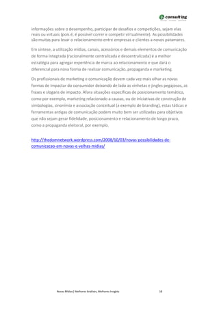 informações sobre o desempenho, participar de desafios e competições, sejam elas
reais ou virtuais (pois é, é possível correr e competir virtualmente). As possibilidades
são muitas para levar o relacionamento entre empresas e clientes a novos patamares.

Em síntese, a utilização mídias, canais, acessórios e demais elementos de comunicação
de forma integrada (racionalmente centralizada e descentralizada) é a melhor
estratégia para agregar experiência de marca ao relacionamento e que dará o
diferencial para nova forma de realizar comunicação, propaganda e marketing.

Os profissionais de marketing e comunicação devem cada vez mais olhar as novas
formas de impactar do consumidor deixando de lado as vinhetas e jingles pegajosos, as
frases e slogans de impacto. Afora situações específicas de posicionamento temático,
como por exemplo, marketing relacionado a causas, ou de iniciativas de construção de
simbologias, sinonímia e associação conceitual (a exemplo de branding), estas táticas e
ferramentas antigas de comunicação podem muito bem ser utilizadas para objetivos
que não sejam gerar fidelidade, posicionamento e relacionamento de longo prazo,
como a propaganda eleitoral, por exemplo.


http://thedomnetwork.wordpress.com/2008/10/03/novas-possibilidades-de-
comunicacao-em-novas-e-velhas-midias/




              Novas Mídias| Melhores Análises, Melhores Insights         18
 