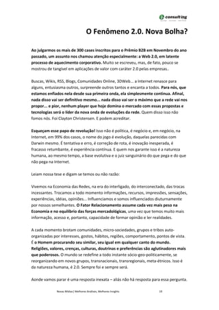 O Fenômeno 2.0. Nova Bolha?

Ao julgarmos os mais de 300 cases inscritos para o Prêmio B2B em Novembro do ano
passado, um assunto nos chamou atenção especialmente: a Web 2.0, em latente
processo de aquecimento corporativo. Muito se escreveu, mas, de fato, pouco se
mostrou de tangível em aplicações de valor com caráter 2.0 pelas empresas..

Buscas, Wikis, RSS, Blogs, Comunidades Online, 3DWeb... a Internet renasce para
alguns, entusiasma outros, surpreende outros tantos e encanta a todos. Para nós, que
estamos enfiados nela desde sua primeira onda, ela simplesmente continua. Afinal,
nada disso vai ser definitivo mesmo... nada disso vai ser o máximo que a rede vai nos
propor... e pior, nenhum player que hoje domina o mercado com essas propostas e
tecnologias será o líder da nova onda de evoluções da rede. Quem disso isso não
fomos nós. Foi Clayton Christensen. E podem acreditar.

Esqueçam esse papo de revolução! Isso não é política, é negócio e, em negócio, na
Internet, em 99% dos casos, o nome do jogo é evolução, daquelas parecidas com
Darwin mesmo. É tentativa e erro, é correção de rota, é inovação inesperada, é
fracasso retumbante, é experiência contínua. E quem nos garante isso é a natureza
humana, ao mesmo tempo, a base evolutiva e o juiz sanguinário do que pega e do que
não pega na Internet.

Leiam nossa tese e digam se temos ou não razão:

Vivemos na Economia das Redes, na era do interligado, do interconectado, das trocas
incessantes. Trocamos a todo momento informações, recursos, impressões, sensações,
experiências, idéias, opiniões... Influenciamos e somos influenciados diuturnamente
por nossos semelhantes. O Fator Relacionamento assume cada vez mais peso na
Economia e no equilíbrio das forças mercadológicas, uma vez que temos muito mais
informação, acesso e, portanto, capacidade de formar opinião e ler realidades.

A cada momento brotam comunidades, micro-sociedades, grupos e tribos auto-
organizadas por interesses, gostos, hábitos, regiões, comportamento, pontos de vista.
É o Homem procurando seu similar, seu igual em qualquer canto do mundo.
Religiões, valores, crenças, culturas, doutrinas e preferências são aglutinadores mais
que poderosos. O mundo se redefine a todo instante sócio-geo-politicamente, se
reorganizando em novos grupos, transnacionais, transregionais, meta-étnicos. Isso é
da natureza humana, é 2.0. Sempre foi e sempre será.

Aonde vamos parar é uma resposta inexata – aliás não há resposta para essa pergunta.

              Novas Mídias| Melhores Análises, Melhores Insights       19
 