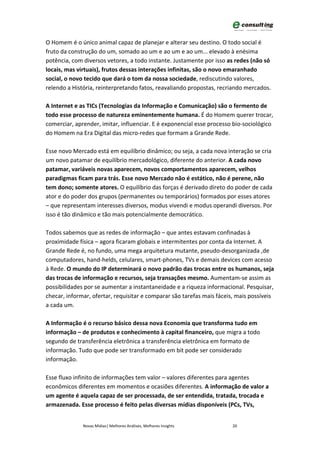 O Homem é o único animal capaz de planejar e alterar seu destino. O todo social é
fruto da construção do um, somado ao um e ao um e ao um... elevado à enésima
potência, com diversos vetores, a todo instante. Justamente por isso as redes (não só
locais, mas virtuais), frutos dessas interações infinitas, são o novo emaranhado
social, o novo tecido que dará o tom da nossa sociedade, rediscutindo valores,
relendo a História, reinterpretando fatos, reavaliando propostas, recriando mercados.

A Internet e as TICs (Tecnologias da Informação e Comunicação) são o fermento de
todo esse processo de natureza eminentemente humana. É do Homem querer trocar,
comerciar, aprender, imitar, influenciar. E é exponencial esse processo bio-sociológico
do Homem na Era Digital das micro-redes que formam a Grande Rede.

Esse novo Mercado está em equilíbrio dinâmico; ou seja, a cada nova interação se cria
um novo patamar de equilíbrio mercadológico, diferente do anterior. A cada novo
patamar, variáveis novas aparecem, novos comportamentos aparecem, velhos
paradigmas ficam para trás. Esse novo Mercado não é estático, não é perene, não
tem dono; somente atores. O equilíbrio das forças é derivado direto do poder de cada
ator e do poder dos grupos (permanentes ou temporários) formados por esses atores
– que representam interesses diversos, modus vivendi e modus operandi diversos. Por
isso é tão dinâmico e tão mais potencialmente democrático.

Todos sabemos que as redes de informação – que antes estavam confinadas à
proximidade física – agora ficaram globais e intermitentes por conta da Internet. A
Grande Rede é, no fundo, uma mega arquitetura mutante, pseudo-desorganizada ,de
computadores, hand-helds, celulares, smart-phones, TVs e demais devices com acesso
à Rede. O mundo do IP determinará o novo padrão das trocas entre os humanos, seja
das trocas de informação e recursos, seja transações mesmo. Aumentam-se assim as
possibilidades por se aumentar a instantaneidade e a riqueza informacional. Pesquisar,
checar, informar, ofertar, requisitar e comparar são tarefas mais fáceis, mais possíveis
a cada um.

A Informação é o recurso básico dessa nova Economia que transforma tudo em
informação – de produtos e conhecimento à capital financeiro, que migra a todo
segundo de transferência eletrônica a transferência eletrônica em formato de
informação. Tudo que pode ser transformado em bit pode ser considerado
informação.

Esse fluxo infinito de informações tem valor – valores diferentes para agentes
econômicos diferentes em momentos e ocasiões diferentes. A informação de valor a
um agente é aquela capaz de ser processada, de ser entendida, tratada, trocada e
armazenada. Esse processo é feito pelas diversas mídias disponíveis (PCs, TVs,


              Novas Mídias| Melhores Análises, Melhores Insights        20
 