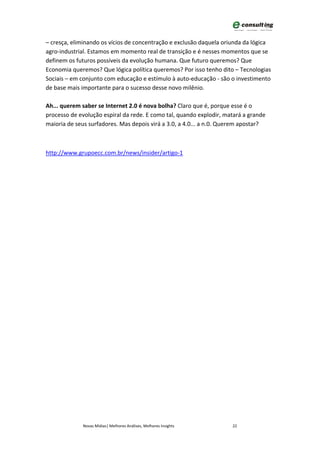– cresça, eliminando os vícios de concentração e exclusão daquela oriunda da lógica
agro-industrial. Estamos em momento real de transição e é nesses momentos que se
definem os futuros possíveis da evolução humana. Que futuro queremos? Que
Economia queremos? Que lógica política queremos? Por isso tenho dito – Tecnologias
Sociais – em conjunto com educação e estímulo à auto-educação - são o investimento
de base mais importante para o sucesso desse novo milênio.

Ah... querem saber se Internet 2.0 é nova bolha? Claro que é, porque esse é o
processo de evolução espiral da rede. E como tal, quando explodir, matará a grande
maioria de seus surfadores. Mas depois virá a 3.0, a 4.0... a n.0. Querem apostar?



http://www.grupoecc.com.br/news/insider/artigo-1




             Novas Mídias| Melhores Análises, Melhores Insights      22
 