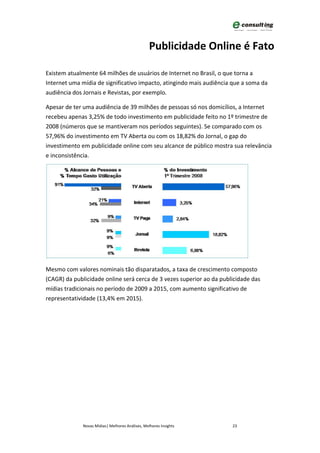 Publicidade Online é Fato

Existem atualmente 64 milhões de usuários de Internet no Brasil, o que torna a
Internet uma mídia de significativo impacto, atingindo mais audiência que a soma da
audiência dos Jornais e Revistas, por exemplo.

Apesar de ter uma audiência de 39 milhões de pessoas só nos domicílios, a Internet
recebeu apenas 3,25% de todo investimento em publicidade feito no 1º trimestre de
2008 (números que se mantiveram nos períodos seguintes). Se comparado com os
57,96% do investimento em TV Aberta ou com os 18,82% do Jornal, o gap do
investimento em publicidade online com seu alcance de público mostra sua relevância
e inconsistência.




Mesmo com valores nominais tão disparatados, a taxa de crescimento composto
(CAGR) da publicidade online será cerca de 3 vezes superior ao da publicidade das
mídias tradicionais no período de 2009 a 2015, com aumento significativo de
representatividade (13,4% em 2015).




              Novas Mídias| Melhores Análises, Melhores Insights      23
 
