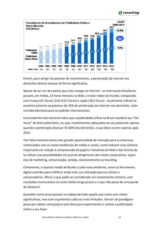 Porém, para atingir tal patamar de investimentos, a penetração da internet nos
domicílios deverá avançar de forma significativa.

Apesar de ser um dos países que mais navega na Internet - os internautas brasileiros
passam, em média, 23 horas mensais na Web, o maior índice do mundo, comparado
com França (21 horas), EUA (19,5 horas) e Japão (18,5 horas) - atualmente o Brasil se
encontra próximo ao patamar de 35% de penetração de Internet nos domicílios, valor
considerado baixo para os padrões internacionais.

O precedente internacional indica que a publicidade online no Brasil receberá seu “fair
share” do bolo publicitário, ou seja, investimentos adequados ao seu potencial, apenas
quando a penetração alcançar 45-60% dos domicílios, o que deve ocorrer apenas após
2010.

Tais fatos mostram tanto uma grande oportunidade de mercado para as empresas
sintonizadas com as novas tendências de mídias e canais, como indicam uma carência
importante em relação à compreensão do papel e relevância da Web e das formas de
se utilizar suas possibilidades em prol do atingimento das metas corporativas, sejam
elas de marketing, comunicação, vendas, relacionamento ou branding.

Certamente, o aspecto modal atribuído a cada novo ambiente, canal ou ferramenta
digital contribuí para mitificar ainda mais sua utilização para os céticos e
conservadores. Afinal, o que pode ser considerado um investimento certeiro, com
resultados mensuráveis no curto-médio-longo prazos e o que não passa de uma perda
de dinheiro?

Questões como essas passam na cabeça de todo aquele que conta com metas
significativas, mas com orçamentos cada vez mais limitados. Vencer tal paradigma
passa por adotar uma postura pró-ativa para experimentar e utilizar a publicidade
online a seu favor.

              Novas Mídias| Melhores Análises, Melhores Insights       24
 