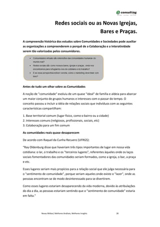 Redes sociais ou as Novas Igrejas,
                                              Bares e Praças.
A compreensão histórica dos estudos sobre Comunidades e Sociedades pode auxiliar
as organizações a compreenderem o porquê de a Colaboração e a Interatividade
serem tão valorizadas pelos consumidores.




Antes de tudo um olhar sobre as Comunidades

A noção de "comunidade" evoluiu de um quase "ideal" de família e aldeia para abarcar
um maior conjunto de grupos humanos e interesses com o passar do tempo. O
conceito passou a incluir a idéia de relações sociais que indivíduos com as seguintes
características compartilham:

1. Base territorial comum (lugar físico, como o bairro ou a cidade)
2. Interesses comuns (religiosos, profissionais, sociais, etc)
3. Colaboração para um fim comum

As comunidades reais quase desaparecem

De acordo com Raquel da Cunha Recuero (UFRGS):

“Ray Oldenburg disse que haveriam três tipos importantes de lugar em nossa vida
cotidiana: o lar, o trabalho e os "terceiros lugares", referentes àqueles onde os laços
sociais fomentadores das comunidades seriam formados, como a igreja, o bar, a praça
e etc.

Esses lugares seriam mais propícios para a relação social que ele julga necessária para
o "sentimento de comunidade", porque seriam aqueles onde existe o "lazer", onde as
pessoas encontram-se de modo desinteressado para se divertirem.

Como esses lugares estariam desaparecendo da vida moderna, devido às atribulações
do dia a dia, as pessoas estariam sentindo que o "sentimento de comunidade" estaria
em falta.”




              Novas Mídias| Melhores Análises, Melhores Insights        28
 