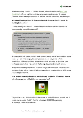 Howarld Schultz (Chairman e CEO da Starbucks) em seu excelente livro Pour Your
Heart Into It defende explicitamente que uma das causas de sucesso da rede de
cafeterias baseou-se na possibilidade de oferecer aos consumidores o “terceiro lugar”.

As redes sociais aparecem – ou devemos chamá-las de igrejas, bares e praças do
mundo pós-moderno?

- Será que de alguma maneira a ausência do sentimento de comunidade levou ao
surgimento das comunidades virtuais?




As redes sociais por sua vez permitiram às pessoas realizarem, de certa maneira, quase
tudo o que fazem nas praças, bares e igrejas do mundo real, como: solicitar
informações, colaborar, comprar, vender e barganhar produtos, se relacionar com
conhecidos e estranhos, etc. A principal diferença é que isso é realizado online.

Particularmente não pretendemos encontrar amigos e familiares em um restaurante
ou mesmo igreja online. Por outro lado, conseguimo-nos imaginar indo ao Médico ou a
Faculdade pela Internet.

Se as pessoas querem participar de comunidades (i.e: interagir e colaborar), porque
não criar campanhas publicitárias que promovam isso?




Em julho de 2008, a Mozilla Foundation estabeleceu um novo recorde mundial. Em 24
horas, seu navegador Web (Firefox) foi baixado por 8.002.530 de pessoas.
As principais razões disso são duas:



              Novas Mídias| Melhores Análises, Melhores Insights      29
 