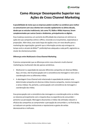 Como Alcançar Desempenho Superior nas
              Ações de Cross Channel Marketing

A possibilidade de meios que as empresas podem escolher ou combinar para melhor
se comunicarem com seus clientes tem crescido rapidamente na última década,
desde que os veículos tradicionais, tais como TV, Rádio e Mídia Impressa, foram
complementados por outros Canais e Ambientes, principalmente os digitais.

Essa mudança ocasionou um aumento da dificuldade das empresas em otimizar as
ações de suas campanhas online e offline, incluindo-se aí orçamentos, expectativas e
proporções. Além disso, esse vasto leque de opções criou um novo desafio para o
marketing das organizações: garantir que a informação correta seja entregue no
tempo certo e através da Mídia** preferida/mais adequada a cada perfil, segmento ou
cluster de cliente/consumidor.


Diferenças entre Multicanal e Cross-Channel Marketing


É preciso compreender que as diferenças entre cross-channel e multi-channel
marketing (ou multicanal) não são apenas semânticas.

   Multicanal é a capacidade de executar diferentes campanhas em diversas Mídias.
    Aqui, em tese, não há preocupação com a consistência da mensagem e nem com a
    coordenação entre as diferentes mídias.

   A abordagem Cross-Channel está relacionada à capacidade de conduzir uma
    determinada campanha em diversas mídias (mesma campanha, mesma mensagem
    e várias mídias). Há, portanto, a preocupação com consistência da mensagem e
    coordenação das mídias.


Essa preocupação com a consistência das mensagens e a coordenação entre as mídias
se relaciona principalmente com o impacto disso na experiência do consumidor –
portanto sua percepção. Mensagens dissonantes e mídias não alinhadas reduzem a
eficácia das campanhas ao comprometer a percepção do consumidor e, no final do dia,
se traduzem em perdas institucionais e reputacionais e gastos de verbas
desnecessários e ineficazes.




              Novas Mídias| Melhores Análises, Melhores Insights     3
 