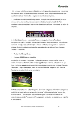 1. A empresa articulou uma estratégia de marketing que buscou alavancar a presença
em diversas redes sociais e também em promover ações em portais de Internet que
auxiliariam a levar internautas à página de download da empresa.

2. O Firefox é um software de código aberto, ou seja, interação e colaboração estão
em seu cerne. Isso auxiliou no desenvolvimento de uma comunidade de “fans –
usuários – desenvolvedores” que estarão dispostos a defender e promover as ações da
empresa.




A Ford está apostando o sucesso do Fiesta em blogs, tweets e no Facebook.
Em janeiro de 2009 a empresa entregou a 100 jovens norte-americanos 100 unidades
do Fiesta para que eles o testem por 6 meses. Em troca, esses jovens só precisam
realizar algumas missões e compartilhar suas experiências online (Flickr, Youtube,
Twitter e Facebook).

   Twitter: 6.389 seguidores

   Youtube: 80.000 vídeos assistidos

O objetivo da empresa é promover a idéia de que carros compactos (ou como os
norte-americanos chamam: estilo europeu) podem ser bacanas. Talvez mais do que
isso, a centenária gigante de automóveis queira parecer como uma empresa “bacana e
antenada” – o que em tempos como os nossos não é nem um pouco fácil para um
fabricante de automóveis norte-americano.




Definitivamente foi uma ação inteligente. O modelo antigo das milionárias campanhas
publicitárias suportadas por artigos da chamada “mídia-especializada” parece não
funcionar mais. Consumidores buscam informações não enviesadas e fruto da
experiência de uso de “pessoas reais” que possam contactar, se relacionar, se espelhar
e até conhecer.



              Novas Mídias| Melhores Análises, Melhores Insights       30
 