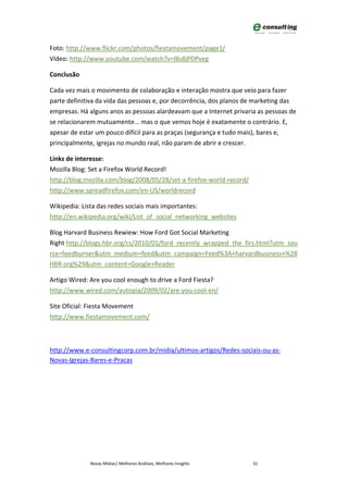 Foto: http://www.flickr.com/photos/fiestamovement/page1/
Vídeo: http://www.youtube.com/watch?v=lBs8jPDPveg

Conclusão

Cada vez mais o movimento de colaboração e interação mostra que veio para fazer
parte definitiva da vida das pessoas e, por decorrência, dos planos de marketing das
empresas. Há alguns anos as pessoas alardeavam que a Internet privaria as pessoas de
se relacionarem mutuamente... mas o que vemos hoje é exatamente o contrário. E,
apesar de estar um pouco difícil para as praças (segurança e tudo mais), bares e,
principalmente, igrejas no mundo real, não param de abrir e crescer.

Links de interesse:
Mozilla Blog: Set a Firefox World Record!
http://blog.mozilla.com/blog/2008/05/28/set-a-firefox-world-record/
http://www.spreadfirefox.com/en-US/worldrecord

Wikipedia: Lista das redes sociais mais importantes:
http://en.wikipedia.org/wiki/List_of_social_networking_websites

Blog Harvard Business Rewiew: How Ford Got Social Marketing
Right http://blogs.hbr.org/cs/2010/01/ford_recently_wrapped_the_firs.html?utm_sou
rce=feedburner&utm_medium=feed&utm_campaign=Feed%3A+harvardbusiness+%28
HBR.org%29&utm_content=Google+Reader

Artigo Wired: Are you cool enough to drive a Ford Fiesta?
http://www.wired.com/autopia/2009/02/are-you-cool-en/

Site Oficial: Fiesta Movement
http://www.fiestamovement.com/



http://www.e-consultingcorp.com.br/midia/ultimos-artigos/Redes-sociais-ou-as-
Novas-Igrejas-Bares-e-Pracas




             Novas Mídias| Melhores Análises, Melhores Insights       31
 