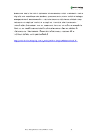 A crescente adoção das mídias sociais nos ambientes corporativos se evidencia como a
migração bem sucedida de uma tendência que começou no mundo individual e chegou
ao organizacional. A compreensão e o reconhecimento prático da sua utilidade como
meio e/ou estratégia para melhorar os negócios, processos, relacionamentos e
comunicações da empresa – internas ou externas, de forma a transformar sua prática
diária em um modelo mais participativo e interativo com os diversos públicos de
relacionamento (stakeholders) é fator essencial para que as empresas 1.0 se
redefinam, de fato, como organizações 2.0.


http://www.e-consultingcorp.com.br/midia/ultimos-artigos/Redes-Sociais-S.A-1




             Novas Mídias| Melhores Análises, Melhores Insights     34
 