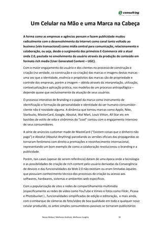Um Celular na Mão e uma Marca na Cabeça

A forma como as empresas e agências pensam e fazem publicidade mudou
radicalmente com o desenvolvimento da Internet como canal tanto voltado ao
business (viés transacional) como mídia central para comunicação, relacionamento e
colaboração, ou seja, desde o surgimento dos primeiros E-Commerce até a atual
onda 2.0, pautada no envolvimento do usuário através da produção de conteúdo em
formato rich media (User Generated Content – UGC).

Com o maior engajamento do usuário e dos clientes no processo de construção e
criação (na verdade, co-construção e co-criação) das marcas e imagens destas marcas -
uma vez que a identidade, essência e propósitos das marcas são de propriedade e
controle das empresas, porém a imagem – obtida através da interpretação, utilização,
contextualização e aplicação prática, nos modelos de um processo antropofágico –
depende quase que exclusivamente da atuação de seus usuários.

O processo interativo de Branding e o papel da marca como instrumento de
identificação e formação da personalidade e identidade do ser humano-consumidor-
cliente não é novidade alguma. A dinâmica que tornou marcas como Apple, Nike,
Starbucks, MasterCard, Google, Absolut, Wal Mart, Louis Vitton, All Star etc em
bastiões de estilo de vida e sinônimos do “cool” contou com o engajamento intensivo
de seus consumidores.

A série de anúncios customer made de MasteCard (“Existem coisas que o dinheiro não
paga”) e Absolut (Absolut Anything) parodiando as versões oficiais das propagandas se
tornaram fenômeno com direito a premiações e reconhecimento internacional,
representando um bom exemplo de como a colaboração revolucionou o branding e a
publicidade.

Porém, tais cases (apesar de serem referência) datam de uma época onde a tecnologia
e as possibilidades de criação de rich content pelo usuário derivadas da Convergência
de devices e das funcionalidades da Web 2.0 não existiam ou eram limitadas àqueles
que possuíam conhecimento técnico dos processos de criação ou acesso aos
softwares, hardwares, sistemas e ambientes web específicos.

Com a popularização de sites e redes de compartilhamento multimídia
(especificamente as redes de vídeo como YouTube e Vimeo e fotos como Filckr, Picasa
e Photobucket ) , funcionalidades simplificadas de edição e editoração, e mais ainda,
com o embarque de câmeras de foto/vídeo de boa qualidade em todo e qualquer novo
celular produzido, os antes simples consumidores passivos se tornaram publicitários


             Novas Mídias| Melhores Análises, Melhores Insights       35
 