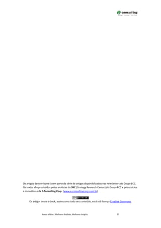 Os artigos deste e-book fazem parte da série de artigos disponibilizados nas newsletters do Grupo ECC.
Os textos são produzidos pelos analistas do SRC (Strategy Research Center) do Grupo ECC e pelos sócios
e consultores da E-Consulting Corp. (www.e-consultingcorp.com.br)


     Os artigos deste e-book, assim como todo seu conteúdo, está sob licença Creative Commons.



                Novas Mídias| Melhores Análises, Melhores Insights                  37
 