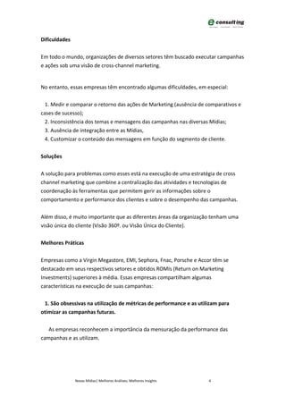 Dificuldades


Em todo o mundo, organizações de diversos setores têm buscado executar campanhas
e ações sob uma visão de cross-channel marketing.


No entanto, essas empresas têm encontrado algumas dificuldades, em especial:


  1. Medir e comparar o retorno das ações de Marketing (ausência de comparativos e
cases de sucesso);
  2. Inconsistência dos temas e mensagens das campanhas nas diversas Mídias;
  3. Ausência de integração entre as Mídias,
  4. Customizar o conteúdo das mensagens em função do segmento de cliente.


Soluções


A solução para problemas como esses está na execução de uma estratégia de cross
channel marketing que combine a centralização das atividades e tecnologias de
coordenação às ferramentas que permitem gerir as informações sobre o
comportamento e performance dos clientes e sobre o desempenho das campanhas.


Além disso, é muito importante que as diferentes áreas da organização tenham uma
visão única do cliente (Visão 360º. ou Visão Única do Cliente).


Melhores Práticas


Empresas como a Virgin Megastore, EMI, Sephora, Fnac, Porsche e Accor têm se
destacado em seus respectivos setores e obtidos ROMIs (Return on Marketing
Investments) superiores à média. Essas empresas compartilham algumas
características na execução de suas campanhas:


 1. São obsessivas na utilização de métricas de performance e as utilizam para
otimizar as campanhas futuras.


   As empresas reconhecem a importância da mensuração da performance das
campanhas e as utilizam.




               Novas Mídias| Melhores Análises, Melhores Insights    4
 