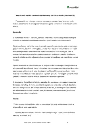 7. Executam a mesma campanha de marketing em várias mídias (consistência)


   Preocupação em entregar a mesma mensagem, campanha ou tema em várias
mídias, ao contrário da entrega de várias mensagens, campanhas ou temas em várias
mídias.


Conclusão


O número de mídias** (veículos, canais e ambientes) disponíveis para se interagir e
comunicar com os consumidores aumentou significamente nos últimos anos.


As campanhas de marketing hoje devem abranger diversos canais, cada um com suas
peculiaridades, desafios e limitações. A razão disso é que os consumidores não fazem
mais distinção entre o mundo real e o virtual quando de suas interações com as
marcas, busca por informações ou pesquisas sobre produtos. Para eles é tudo uma
coisa só, e todas as interações contribuem para a formação de sua experiência com as
marcas.


Temos observado as dificuldades que as empresas têm tido em gerir campanhas que
abrangem várias mídias de forma integrada e com mensagens consistentes. Na prática,
as empresas utilizam-se de uma abordagem Multicanal (várias campanhas x várias
mídias), enquanto que nossas pesquisas sugerem que uma abordagem Cross-Channel
(mesma campanha x várias mídias) pode levar a retornos superiores.


A abordagem Cross-Channel otimiza a gestão das campanhas, entrega mensagens e
temas de marketing de forma consistente e promove uma visão unificada do cliente
em toda a organização. Em tempos de Consumidor 2.0, a abordagem Cross-Channel
estará cada vez mais relacionada à geração de valor para as empresas (Resultados
Financeiros + Ativos Intangíveis).


Anexo:


** Procuramos definir Mídia como o conjunto de Veículos, Ambientes e Canais à
disposição de uma organização.


  * Canais: Relacionam-se a vendas e transações (Ex. Lojas Físicas, Vendas Diretas,
Vending Machines, etc).


              Novas Mídias| Melhores Análises, Melhores Insights        6
 