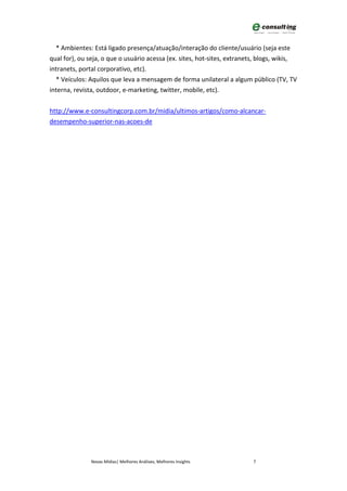 * Ambientes: Está ligado presença/atuação/interação do cliente/usuário (seja este
qual for), ou seja, o que o usuário acessa (ex. sites, hot-sites, extranets, blogs, wikis,
intranets, portal corporativo, etc).
  * Veículos: Aquilos que leva a mensagem de forma unilateral a algum público (TV, TV
interna, revista, outdoor, e-marketing, twitter, mobile, etc).


http://www.e-consultingcorp.com.br/midia/ultimos-artigos/como-alcancar-
desempenho-superior-nas-acoes-de




               Novas Mídias| Melhores Análises, Melhores Insights         7
 