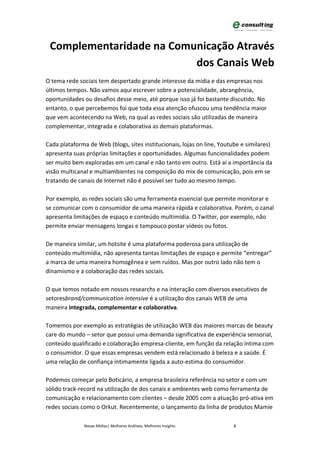 Complementaridade na Comunicação Através
                          dos Canais Web
O tema rede sociais tem despertado grande interesse da mídia e das empresas nos
últimos tempos. Não vamos aqui escrever sobre a potencialidade, abrangência,
oportunidades ou desafios desse meio, até porque isso já foi bastante discutido. No
entanto, o que percebemos foi que toda essa atenção ofuscou uma tendência maior
que vem acontecendo na Web, na qual as redes sociais são utilizadas de maneira
complementar, integrada e colaborativa as demais plataformas.

Cada plataforma de Web (blogs, sites institucionais, lojas on line, Youtube e similares)
apresenta suas próprias limitações e oportunidades. Algumas funcionalidades podem
ser muito bem exploradas em um canal e não tanto em outro. Está aí a importância da
visão multicanal e multiambientes na composição do mix de comunicação, pois em se
tratando de canais de Internet não é possível ser tudo ao mesmo tempo.

Por exemplo, as redes sociais são uma ferramenta essencial que permite monitorar e
se comunicar com o consumidor de uma maneira rápida e colaborativa. Porém, o canal
apresenta limitações de espaço e conteúdo multimídia. O Twitter, por exemplo, não
permite enviar mensagens longas e tampouco postar vídeos ou fotos.

De maneira similar, um hotsite é uma plataforma poderosa para utilização de
conteúdo multimídia, não apresenta tantas limitações de espaço e permite “entregar”
a marca de uma maneira homogênea e sem ruídos. Mas por outro lado não tem o
dinamismo e a colaboração das redes sociais.

O que temos notado em nossos researchs e na interação com diversos executivos de
setoresbrand/communication intensive é a utilização dos canais WEB de uma
maneira integrada, complementar e colaborativa.

Tomemos por exemplo as estratégias de utilização WEB das maiores marcas de beauty
care do mundo – setor que possui uma demanda significativa de experiência sensorial,
conteúdo qualificado e colaboração empresa-cliente, em função da relação íntima com
o consumidor. O que essas empresas vendem está relacionado à beleza e a saúde. É
uma relação de confiança intimamente ligada a auto-estima do consumidor.

Podemos começar pelo Boticário, a empresa brasileira referência no setor e com um
sólido track-record na utilização de dos canais e ambientes web como ferramenta de
comunicação e relacionamento com clientes – desde 2005 com a atuação pró-ativa em
redes sociais como o Orkut. Recentemente, o lançamento da linha de produtos Mamie

              Novas Mídias| Melhores Análises, Melhores Insights         8
 