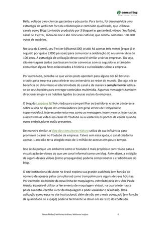Bella, voltado para clientes gestantes e pós parto. Para tanto, foi desenvolvida uma
estratégia de web com foco na colaboração e conteúdo qualificado, que utilizava
canais como Blog (conteúdo produzido por 3 blogueiras gestantes), vídeos (YouTube),
canal no Twitter, rádio on-line e até concurso cultural, que contou com mais 100.000
votos de usuários.

No caso da L’oreal, seu Twitter (@Loreal100) criado há apenas três meses (e que já é
seguido por quase 2.000 pessoas) para comunicar a celebração do seu aniversário de
100 anos. A estratégia de utilização desse canal é similar a várias empresas. Ou seja,
são mensagens curtas que buscam iniciar conversas com os seguidores e também
comunicar alguns fatos relacionados à história e curiosidades sobre a empresa.

Por outro lado, percebe-se que vários posts apontam para alguns dos 60 hotsites
criados pela empresa para celebrar seu aniversário ao redor do mundo. Ou seja, ela se
beneficia do dinamismo e interatividade do canal e de maneira complementar utiliza-
se de seus hotsites para entregar conteúdos multimídia. Algumas mensagens também
direcionaram para os hotsites ligados às causas sociais da empresa.

O blog da Lancôme NY foi criado para compartilhar os bastidores e saciar o interesse
sobre a vida de alguns dos embaixadores (em geral atrizes de Hollywood e
supermodelos). Interessante notarmos como as mensagens incentivam os internautas
a assistirem os vídeos no canal do Youtube ou a visitarem os pontos de venda quando
esses embaixadores estão presentes.

De maneira similar, o blog das consultoras Natura utiliza de sua influência para
promover o canal no Youtube da empresa. Talvez sem essa ajuda, o canal criado há
apenas 1 ano não teria atingido mais de 1 milhão de acessos em pouco tempo.

Isso se dá porque um ambiente como o Youtube é mais propício e controlado para a
visualização de vídeos do que um canal informal como um blog. Além disso, a exibição
de alguns desses vídeos (como propagandas) poderia comprometer a credibilidade do
blog.

O site institucional da Avon no Brasil explora sua grande audiência (em função do
número de acessos pelas consultoras) como trampolim para alguns de seus hotsites.
Por exemplo, no hotsite da nova linha de maquiagens, estrelado pela atriz Ana Paula
Arósio, é possível utilizar a ferramenta de maquiagem virtual, na qual a internauta
posta sua foto, escolhe a cor da maquiagem e pode visualizar o resultado. Uma
aplicação como essa no site institucional, além de não ser o mais adequado (em função
da quantidade de espaço) poderia facilmente se diluir em ao resto do conteúdo.



              Novas Mídias| Melhores Análises, Melhores Insights        9
 