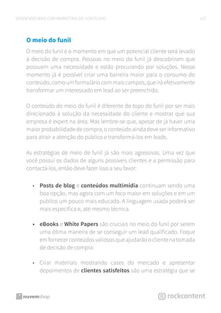 10VENDENDO MAIS COM MARKETING DE CONTEÚDO
O meio do funil
O meio do funil é o momento em que um potencial cliente será levado
à decisão de compra. Pessoas no meio do funil já descobriram que
possuem uma necessidade e estão procurando por soluções. Nesse
momento já é possível criar uma barreira maior para o consumo do
conteúdo, como um formulário com mais campos, que irá efetivamente
transformar um interessado em lead ao ser preenchido.
O conteúdo do meio do funil é diferente do topo do funil por ser mais
direcionado à solução da necessidade do cliente e mostrar que sua
empresa é expert na área. Mas lembre-se que, apesar de já haver uma
maior probabilidade de compra, o conteúdo ainda deve ser informativo
para atrair a atenção do público e transformá-los em leads.
As estratégias de meio de funil já são mais agressivas. Uma vez que
você possui os dados de alguns possíveis clientes e a permissão para
contactá-los, então deve fazer isso a seu favor:
•	 Posts de blog e conteúdos multimídia continuam sendo uma
boa opção, mas agora com um foco maior em soluções e em um
público um pouco mais educado. A linguagem usada poderá ser
mais específica e, até mesmo técnica.
•	 eBooks e White Papers são cruciais no meio do funil por serem
uma ótima maneira de se conseguir um lead qualificado. Foque
em fornecer conteúdos valiosos que ajudarão o cliente na tomada
de decisão de compra.
•	 Criar materiais mostrando cases do mercado e apresentar
depoimentos de clientes satisfeitos são uma estratégia que se
 