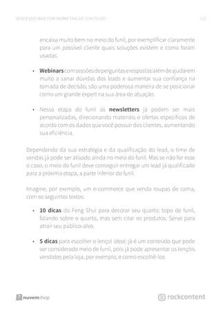 11VENDENDO MAIS COM MARKETING DE CONTEÚDO
encaixa muito bem no meio do funil, por exemplificar claramente
para um possível cliente quais soluções existem e como foram
usadas.
•	 Webinarscomsessõesdeperguntaserespostasalémdeajudarem
muito a sanar dúvidas dos leads e aumentar sua confiança na
tomada de decisão, são uma poderosa maneira de se posicionar
como um grande expert na sua área de atuação.
•	 Nessa etapa do funil as newsletters já podem ser mais
personalizadas, direcionando materiais e ofertas específicos de
acordo com os dados que você possuir dos clientes, aumentando
sua eficiência.
Dependendo da sua estratégia e da qualificação do lead, o time de
vendas já pode ser ativado ainda no meio do funil. Mas se não for esse
o caso, o meio do funil deve conseguir entregar um lead já qualificado
para a próxima etapa, a parte inferior do funil.
Imagine, por exemplo, um e-commerce que venda roupas de cama,
com os seguintes textos:
•	 10 dicas do Feng Shui para decorar seu quarto: topo de funil,
falando sobre o quarto, mas sem citar os produtos. Serve para
atrair seu público-alvo.
•	 5 dicas para escolher o lençol ideal: já é um conteúdo que pode
ser considerado meio de funil, pois já pode apresentar os lençóis
vendidos pela loja, por exemplo, e como escolhê-los
 