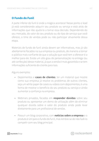 12VENDENDO MAIS COM MARKETING DE CONTEÚDO
O Fundo do Funil
A parte inferior do funil é onde a mágica acontece! Nesse ponto o lead
já está considerando adquirir seu produto ou serviço e está atrás de
informações que irão ajudá-lo a tomar essa decisão. Dependendo do
seu mercado, do valor do seu produto ou do tipo de serviço que você
oferece, o time de vendas pode ou não participar ativamente dessa
etapa.
Materiais de fundo de funil ainda devem ser informativos, mas já são
abertamente focados na sua empresa ou produto, de maneira a tornar
o público mais confiante de que a solução que você tem a oferecer é a
melhor para ele. Existe um alto grau de personalização na entrega (ou
até confecção) desse material, já que a venda é mais garantida e se tem
informações suficiente do cliente para isso.
Alguns exemplos:
•	 Depoimentos e cases de clientes: ter um material que mostre
como sua empresa já resolve os problemas de outros clientes,
seja um white paper de cases ou vídeos com depoimentos, é uma
forma de mostrar o benefício do seu produto ou serviço e ainda
aumentar a confiança na empresa.
•	 Webinars privados, focados em responder dúvidas sobre seu
produto ou apresentar um demo de utilização além de eliminar
qualquer dúvida sobre o valor do produto ainda pode levar
diretamente para um profissional de vendas.
•	 Possuir um blog corporativo, com notícias sobre a empresa e o
produto é útil para o fundo do funil, mas lembre-se de não fazê-lo
competir com seu blog principal.
 
