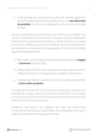 13VENDENDO MAIS COM MARKETING DE CONTEÚDO
•	 Landing pages de conversão em venda, com ofertas específicas
(descontos, demo gratuito do produto, etc) e uma boa descrição
do produto, como em um vídeo, podem ser o impulso final para
a venda.
No caso específico do e-commerce, onde não há um vendedor que
irá ativamente entrar em contato com o possível cliente, o material de
fundo de funil é aquele que irá motivar o cliente a colocar o produto
no carrinho e efetuar a compra. O “vendedor” de um e-commerce é a
loa virtual em si, sendo que a principal página é sempre a de produto.
Alguns exemplos disso são:
•	 Descrições únicas e originais dos produtos, de maneira a engajar
e convencer o público-alvo
•	 Vídeos demonstrando como o produto é usado, podendo serem
colocados tanto em um blog quanto nas páginas de produto.
•	 Conteúdo gerado por usuários, como por exemplo depoimentos
e notas sobre produtos.
O material de fundo de funil já é direcionado para pessoas com
intenção de compra, mas que ainda não escolheram sua solução,
então quanto mais contato e informação eles tiverem, mais confiança
terão em comprar de sua empresa.
Lembre-se que esse é um material que deve ser direcionado
corretamente para leads já qualificados, ou então poderá assustar o
público ou simplesmente ser pouco eficiente.
 