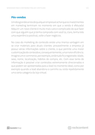 14VENDENDO MAIS COM MARKETING DE CONTEÚDO
Pós-vendas
Umdosgrandeserrosdequalquerempresaéacharqueosinvestimentos
em marketing terminam no momento em que a venda é efetuada!
Adquirir um novo cliente é muito mais caro e complicado do que fazer
com que alguém que já tenha comprado com você (e, claro, tenha tido
uma experiência positiva), volte a fazer negócios.
No caso do marketing de conteúdo existe uma imensa vantagem em
se criar materiais para atuais clientes: provavelmente a empresa já
possui várias informações sobre o cliente, o que permite uma maior
customizaçãodoconteúdoe,consequentemente,umamaioreficiência.
Imagineume-commerce,porexemplo,ondetudoficaregistrado:idade,
sexo, nome, localização, hábitos de compra, etc. Com esse tanto de
informação é possível criar conteúdos extremamente direcionados e
que podem ser apresentados para a lead no momento ideal, como por
exemplo quando a lead abandona o carrinho ou visita repetidamente
uma certa categoria da loja virtual.
 