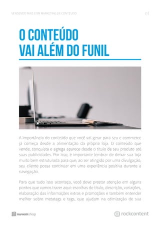 15VENDENDO MAIS COM MARKETING DE CONTEÚDO
O Conteúdo
vai além do funil
A importância do conteúdo que você vai gerar para seu e-commerce
já começa desde a alimentação da própria loja. O conteúdo que
vende, conquista e agrega aparece desde o título de seu produto até
suas publicidades. Por isso, é importante lembrar de deixar sua loja
muito bem estruturada para que, ao ser atingido por uma divulgação,
seu cliente possa continuar em uma experiência positiva durante a
navegação.
Para que tudo isso aconteça, você deve prestar atenção em alguns
pontos que vamos trazer aqui: escolhas de título, descrição, variações,
elaboração das informações extras e promoções e também entender
melhor sobre metatags e tags, que ajudam na otimização de sua
 