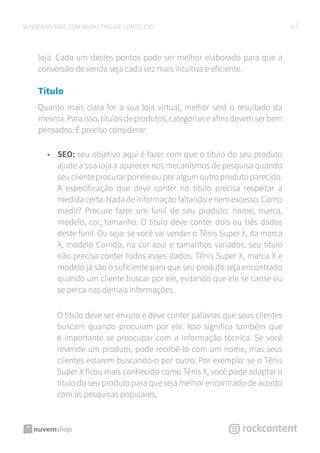 16VENDENDO MAIS COM MARKETING DE CONTEÚDO
loja. Cada um destes pontos pode ser melhor elaborado para que a
conversão de venda seja cada vez mais intuitiva e eficiente.
Título
Quanto mais clara for a sua loja virtual, melhor será o resultado da
mesma. Para isso, títulos de produtos, categorias e afins devem ser bem
pensados. É preciso considerar:
•	 SEO: seu objetivo aqui é fazer com que o título do seu produto
ajude a sua loja a aparecer nos mecanismos de pesquisa quando
seu cliente procurar por ele ou por algum outro produto parecido.
A especificação que deve conter no título precisa respeitar a
medida certa. Nada de informação faltando e nem excesso. Como
medir? Procure fazer um funil de seu produto: nome, marca,
modelo, cor, tamanho. O título deve conter dois ou três dados
deste funil. Ou seja: se você vai vender o Tênis Super X, da marca
X, modelo Corrida, na cor azul e tamanhos variados, seu título
não precisa conter todos esses dados. Tênis Super X, marca X e
modelo já são o suficiente para que seu produto seja encontrado
quando um cliente buscar por ele, evitando que ele se canse ou
se perca nas demais informações.
O título deve ser enxuto e deve conter palavras que seus clientes
buscam quando procuram por ele. Isso significa também que
é importante se preocupar com a informação técnica. Se você
revende um produto, pode recebê-lo com um nome, mas seus
clientes estarem buscando-o por outro. Por exemplo: se o Tênis
Super X ficou mais conhecido como Tênis X, você pode adaptar o
título do seu produto para que seja melhor encontrado de acordo
com as pesquisas populares.
 