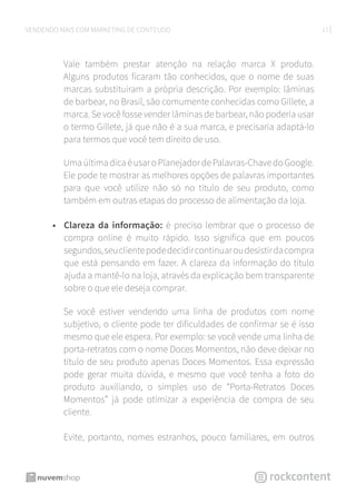 17VENDENDO MAIS COM MARKETING DE CONTEÚDO
Vale também prestar atenção na relação marca X produto.
Alguns produtos ficaram tão conhecidos, que o nome de suas
marcas substituíram a própria descrição. Por exemplo: lâminas
de barbear, no Brasil, são comumente conhecidas como Gillete, a
marca. Se você fosse vender lâminas de barbear, não poderia usar
o termo Gillete, já que não é a sua marca, e precisaria adaptá-lo
para termos que você tem direito de uso.
UmaúltimadicaéusaroPlanejadordePalavras-ChavedoGoogle.
Ele pode te mostrar as melhores opções de palavras importantes
para que você utilize não só no título de seu produto, como
também em outras etapas do processo de alimentação da loja.
•	 Clareza da informação: é preciso lembrar que o processo de
compra online é muito rápido. Isso significa que em poucos
segundos,seuclientepodedecidircontinuaroudesistirdacompra
que está pensando em fazer. A clareza da informação do título
ajuda a mantê-lo na loja, através da explicação bem transparente
sobre o que ele deseja comprar.
Se você estiver vendendo uma linha de produtos com nome
subjetivo, o cliente pode ter dificuldades de confirmar se é isso
mesmo que ele espera. Por exemplo: se você vende uma linha de
porta-retratos com o nome Doces Momentos, não deve deixar no
título de seu produto apenas Doces Momentos. Essa expressão
pode gerar muita dúvida, e mesmo que você tenha a foto do
produto auxiliando, o simples uso de “Porta-Retratos Doces
Momentos” já pode otimizar a experiência de compra de seu
cliente.
Evite, portanto, nomes estranhos, pouco familiares, em outros
 