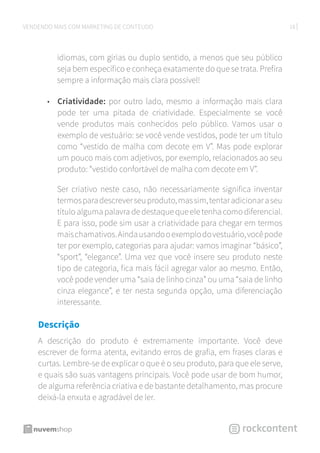18VENDENDO MAIS COM MARKETING DE CONTEÚDO
idiomas, com gírias ou duplo sentido, a menos que seu público
seja bem específico e conheça exatamente do que se trata. Prefira
sempre a informação mais clara possível!
•	 Criatividade: por outro lado, mesmo a informação mais clara
pode ter uma pitada de criatividade. Especialmente se você
vende produtos mais conhecidos pelo público. Vamos usar o
exemplo de vestuário: se você vende vestidos, pode ter um título
como “vestido de malha com decote em V”. Mas pode explorar
um pouco mais com adjetivos, por exemplo, relacionados ao seu
produto: “vestido confortável de malha com decote em V”.
Ser criativo neste caso, não necessariamente significa inventar
termosparadescreverseuproduto,massim,tentaradicionaraseu
título alguma palavra de destaque que ele tenha como diferencial.
E para isso, pode sim usar a criatividade para chegar em termos
maischamativos.Aindausandooexemplodovestuário,vocêpode
ter por exemplo, categorias para ajudar: vamos imaginar “básico”,
“sport”, “elegance”. Uma vez que você insere seu produto neste
tipo de categoria, fica mais fácil agregar valor ao mesmo. Então,
você pode vender uma “saia de linho cinza” ou uma “saia de linho
cinza elegance”, e ter nesta segunda opção, uma diferenciação
interessante.
Descrição	
A descrição do produto é extremamente importante. Você deve
escrever de forma atenta, evitando erros de grafia, em frases claras e
curtas. Lembre-se de explicar o que é o seu produto, para que ele serve,
e quais são suas vantagens principais. Você pode usar de bom humor,
de alguma referência criativa e de bastante detalhamento, mas procure
deixá-la enxuta e agradável de ler.
 