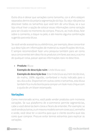 19VENDENDO MAIS COM MARKETING DE CONTEÚDO
Outra dica é deixar que variações como tamanho, cor e afins estejam
separadas dentro da própria segmentação da loja. Ou seja: não precisa
descrever todos os tamanhos que você tem de uma blusa, se a sua
loja virtual tiver a opção de colocar essas informações como variação
para ser clicada no momento da compra. Procure, ao invés disso, falar
sobre o caimento, o toque na pele, e até mesmo alguma combinação
sugerida para esta blusa.
Se você vende acessórios ou eletrônicos, por exemplo, deve concentrar
sua descrição em informações de material ou especificações técnicas.
É sempre recomendável fazer uma pesquisa também para ver como
seus concorrentes tem descrito os produtos similares aos seus, e acima
de qualquer coisa, passar apenas informações reais no descritivo.
•	 Produto: Blusa
Exemplo de descrição ruim: Linda blusa azul.
Exemplo de descrição boa: Esta linda blusa azul tem tecido leve,
de malha, 100% algodão, confortável e muito indicado para o
seu dia-a-dia. Disponível em outras cores e tamanhos, esta blusa
também fica muito bonita para compor um look mais chique com
a ajuda de um blazer estampado.
Variações
Como mencionado acima, você pode vender produtos com inúmeras
variações. Se sua plataforma de e-commerce permite segmentá-las,
cabe a você deixá-las bem claras e fáceis de entender. Por exemplo: se
vocêvendepulseiras,eummesmomodelovememcoresazul,vermelha
e verde, você deve ter a caixinha para que o cliente escolha qual das
cores quer comprar. Procure evitar termos estranhos para explicar as
variações.
 