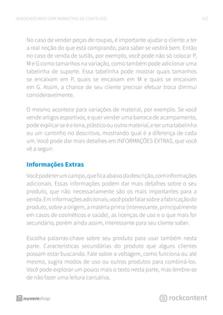 20VENDENDO MAIS COM MARKETING DE CONTEÚDO
No caso de vender peças de roupas, é importante ajudar o cliente a ter
a real noção do que está comprando, para saber se vestirá bem. Então
no caso de venda de sutiãs, por exemplo, você pode não só colocar P,
M e G como tamanhos na variação, como também pode adicionar uma
tabelinha de suporte. Essa tabelinha pode mostrar quais tamanhos
se encaixam em P, quais se encaixam em M e quais se encaixam
em G. Assim, a chance de seu cliente precisar efetuar troca diminui
consideravelmente.
O mesmo acontece para variações de material, por exemplo. Se você
vende artigos esportivos, e quer vender uma barraca de acampamento,
pode explicar se é e lona, plástico ou outro material, e ter uma tabelinha
ou um cantinho no descritivo, mostrando qual é a diferença de cada
um. Você pode dar mais detalhes em INFORMAÇÕES EXTRAS, que você
vê a seguir:
Informações Extras
Vocêpodeterumcampo,queficaabaixodadescrição,cominformações
adicionais. Essas informações podem dar mais detalhes sobre o seu
produto, que não necessariamente são os mais importantes para a
venda.Eminformaçõesadicionais,vocêpodefalarsobreafabricaçãodo
produto, sobre a origem, a matéria prima (interessante, principalmente
em casos de cosméticos e saúde), as licenças de uso e o que mais for
secundário, porém ainda assim, interessante para seu cliente saber.
Escolha palavras-chave sobre seu produto para usar também nesta
parte. Características secundárias do produto que alguns clientes
possam estar buscando. Fale sobre a voltagem, como funciona ou até
mesmo, sugira modos de uso ou outros produtos para combiná-los.
Você pode explorar um pouco mais o texto nesta parte, mas lembre-se
de não fazer uma leitura cansativa.
 