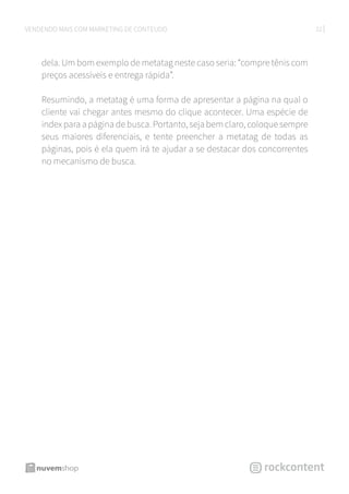22VENDENDO MAIS COM MARKETING DE CONTEÚDO
dela. Um bom exemplo de metatag neste caso seria: “compre tênis com
preços acessíveis e entrega rápida”.
Resumindo, a metatag é uma forma de apresentar a página na qual o
cliente vai chegar antes mesmo do clique acontecer. Uma espécie de
index para a página de busca. Portanto, seja bem claro, coloque sempre
seus maiores diferenciais, e tente preencher a metatag de todas as
páginas, pois é ela quem irá te ajudar a se destacar dos concorrentes
no mecanismo de busca.
 