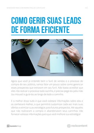 23VENDENDO MAIS COM MARKETING DE CONTEÚDO
Como gerir suas leads
de forma eficiente
Agora que você já entende bem o funil de vendas e o processo de
compra do seu público, vamos falar um pouco sobre como gerenciar
esses prospectos que entraram em seu funil. Não basta acreditar que
eles irão realizar o processo todo sozinho, é preciso pegá-los pela mão
(ou mouse!) e guiá-los ao longo de todo o caminho.
E o melhor disso tudo é que você coletará informações sobre eles e
os conhecerá melhor, o que permitirá customizar cada vez mais suas
ofertas e otimizar suas estratégias para futuros prospectos. Até aqueles
que não realizaram a compra e abandonaram seus carrinhos irão
fornecer valiosas informações para que você melhore sua estratégia!
 