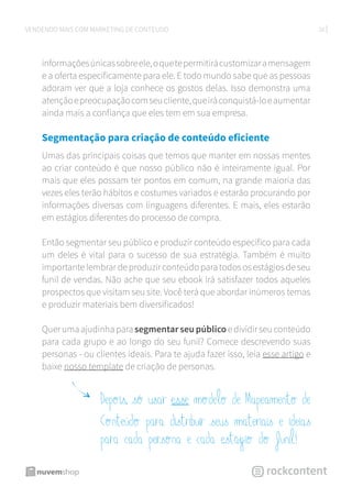 26VENDENDO MAIS COM MARKETING DE CONTEÚDO
informaçõesúnicassobreele,oquetepermitirácustomizaramensagem
e a oferta especificamente para ele. E todo mundo sabe que as pessoas
adoram ver que a loja conhece os gostos delas. Isso demonstra uma
atençãoepreocupaçãocomseucliente,queiráconquistá-loeaumentar
ainda mais a confiança que eles tem em sua empresa.
Segmentação para criação de conteúdo eficiente
Umas das principais coisas que temos que manter em nossas mentes
ao criar conteúdo é que nosso público não é inteiramente igual. Por
mais que eles possam ter pontos em comum, na grande maioria das
vezes eles terão hábitos e costumes variados e estarão procurando por
informações diversas com linguagens diferentes. E mais, eles estarão
em estágios diferentes do processo de compra.
Então segmentar seu público e produzir conteúdo específico para cada
um deles é vital para o sucesso de sua estratégia. Também é muito
importante lembrar de produzir conteúdo para todos os estágios de seu
funil de vendas. Não ache que seu ebook irá satisfazer todos aqueles
prospectos que visitam seu site. Você terá que abordar inúmeros temas
e produzir materiais bem diversificados!
Quer uma ajudinha para segmentar seu público e dividir seu conteúdo
para cada grupo e ao longo do seu funil? Comece descrevendo suas
personas - ou clientes ideais. Para te ajuda fazer isso, leia esse artigo e
baixe nosso template de criação de personas.
Depois, só usar esse modelo de Mapeamento de
Conteúdo para distribuir seus materiais e ideias
para cada persona e cada estágio do funil!
 