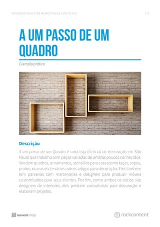27VENDENDO MAIS COM MARKETING DE CONTEÚDO
A um passo de um
Quadro
Descrição
A um passo de um Quadro é uma loja (fictícia) de decoração em São
Paulo que trabalha com peças variadas de artistas poucos conhecidos.
Vendem quadros, ornamentos, utensílios para casa (como taças, copos,
pratos, xícaras etc) e vários outros artigos para decoração. Eles também
tem parcerias com marcenarias e designers para produzir móveis
customizados para seus clientes. Por fim, como ambos os sócios são
designers de interiores, eles prestam consultorias para decoração e
elaboram projetos.
Exemplo prático
 