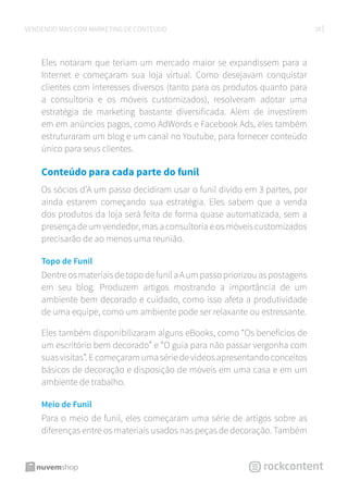 28VENDENDO MAIS COM MARKETING DE CONTEÚDO
Eles notaram que teriam um mercado maior se expandissem para a
Internet e começaram sua loja virtual. Como desejavam conquistar
clientes com interesses diversos (tanto para os produtos quanto para
a consultoria e os móveis customizados), resolveram adotar uma
estratégia de marketing bastante diversificada. Além de investirem
em em anúncios pagos, como AdWords e Facebook Ads, eles também
estruturaram um blog e um canal no Youtube, para fornecer conteúdo
único para seus clientes.
Conteúdo para cada parte do funil
Os sócios d’A um passo decidiram usar o funil divido em 3 partes, por
ainda estarem começando sua estratégia. Eles sabem que a venda
dos produtos da loja será feita de forma quase automatizada, sem a
presença de um vendedor, mas a consultoria e os móveis customizados
precisarão de ao menos uma reunião.
Topo de Funil
DentreosmateriaisdetopodefunilaAumpassopriorizouaspostagens
em seu blog. Produzem artigos mostrando a importância de um
ambiente bem decorado e cuidado, como isso afeta a produtividade
de uma equipe, como um ambiente pode ser relaxante ou estressante.
Eles também disponibilizaram alguns eBooks, como “Os benefícios de
um escritório bem decorado” e “O guia para não passar vergonha com
suas visitas”. E começaram uma série de vídeos apresentando conceitos
básicos de decoração e disposição de móveis em uma casa e em um
ambiente de trabalho.
Meio de Funil
Para o meio de funil, eles começaram uma série de artigos sobre as
diferenças entre os materiais usados nas peças de decoração. Também
 