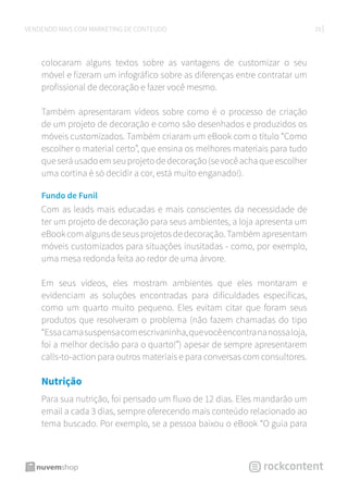 29VENDENDO MAIS COM MARKETING DE CONTEÚDO
colocaram alguns textos sobre as vantagens de customizar o seu
móvel e fizeram um infográfico sobre as diferenças entre contratar um
profissional de decoração e fazer você mesmo.
Também apresentaram vídeos sobre como é o processo de criação
de um projeto de decoração e como são desenhados e produzidos os
móveis customizados. Também criaram um eBook com o título “Como
escolher o material certo”, que ensina os melhores materiais para tudo
que será usado em seu projeto de decoração (se você acha que escolher
uma cortina é só decidir a cor, está muito enganado!).
Fundo de Funil
Com as leads mais educadas e mais conscientes da necessidade de
ter um projeto de decoração para seus ambientes, a loja apresenta um
eBookcomalgunsdeseusprojetosdedecoração.Tambémapresentam
móveis customizados para situações inusitadas - como, por exemplo,
uma mesa redonda feita ao redor de uma árvore.
Em seus vídeos, eles mostram ambientes que eles montaram e
evidenciam as soluções encontradas para dificuldades específicas,
como um quarto muito pequeno. Eles evitam citar que foram seus
produtos que resolveram o problema (não fazem chamadas do tipo
“Essacamasuspensacomescrivaninha,quevocêencontrananossaloja,
foi a melhor decisão para o quarto!”) apesar de sempre apresentarem
calls-to-action para outros materiais e para conversas com consultores.
Nutrição
Para sua nutrição, foi pensado um fluxo de 12 dias. Eles mandarão um
email a cada 3 dias, sempre oferecendo mais conteúdo relacionado ao
tema buscado. Por exemplo, se a pessoa baixou o eBook “O guia para
 