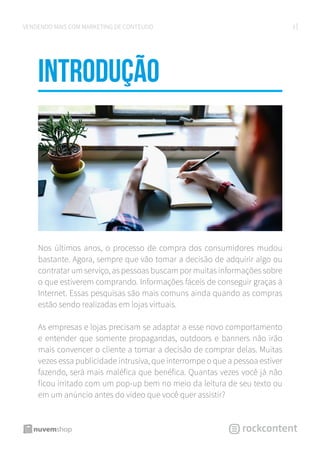 3VENDENDO MAIS COM MARKETING DE CONTEÚDO
introduÇÃO
Nos últimos anos, o processo de compra dos consumidores mudou
bastante. Agora, sempre que vão tomar a decisão de adquirir algo ou
contratar um serviço, as pessoas buscam por muitas informações sobre
o que estiverem comprando. Informações fáceis de conseguir graças à
Internet. Essas pesquisas são mais comuns ainda quando as compras
estão sendo realizadas em lojas virtuais.
As empresas e lojas precisam se adaptar a esse novo comportamento
e entender que somente propagandas, outdoors e banners não irão
mais convencer o cliente a tomar a decisão de comprar delas. Muitas
vezes essa publicidade intrusiva, que interrompe o que a pessoa estiver
fazendo, será mais maléfica que benéfica. Quantas vezes você já não
ficou irritado com um pop-up bem no meio da leitura de seu texto ou
em um anúncio antes do vídeo que você quer assistir?
 