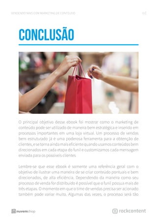 31VENDENDO MAIS COM MARKETING DE CONTEÚDO
CONCLUSÃo
O principal objetivo desse ebook foi mostrar como o marketing de
conteúdo pode ser utilizado de maneira bem estratégica e inserido em
processos importantes em uma loja virtual. Um processo de vendas
bem estruturado já é uma poderosa ferramenta para a obtenção de
clientes,esetornaaindamaiseficientequandousamosconteúdosbem
direcionados em cada etapa do funil e customizamos cada mensagem
enviada para os possíveis clientes
Lembre-se que esse ebook é somente uma referência geral com o
objetivo de ilustrar uma maneira de se criar conteúdo pontuais e bem
direcionados, de alta eficiência. Dependendo da maneira como seu
processo de venda for distribuido é possível que o funil possua mais de
três etapas. O momento em que o time de vendas precisa ser acionado
também pode variar muito. Algumas das vezes, o processo será tão
 