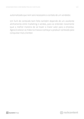 32VENDENDO MAIS COM MARKETING DE CONTEÚDO
automatizado que nem será necessário o contato de um vendedor.
Um funil de conteúdo bem feito também depende de um excelente
alinhamento entre marketing e vendas, para se entender claramente
qual a melhor maneira de se trazer o maior valor para a empresa.
Agora é colocar as mãos na massa e começar a produzir conteúdo para
conquistar mais clientes!
 
