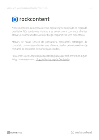 33VENDENDO MAIS COM MARKETING DE CONTEÚDO
ARockContentéaempresalíderemmarketingdeconteúdonomercado
brasileiro. Nós ajudamos marcas a se conectarem com seus clientes
através de conteúdo fantástico e blogs corporativos sem monotonia.
Através de nosso serviço de consultoria montamos estratégias de
conteúdo para nossos clientes que são executadas pelo nosso time de
milhares de escritores freelance qualificados.
Possuímos váriosmateriaiseducativos gratuitosesempretemos algum
artigo interessante no blog do Marketing de Conteúdo.
 