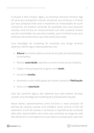 4VENDENDO MAIS COM MARKETING DE CONTEÚDO
A solução é bem simples. Agora, as empresas precisam fornecer algo
útil para seus prospectos visando conquistar sua confiança e mostrar
que seus produtos terão valor e resolverão as necessidades de quem
comprá-los. Ao produzir conteúdo de qualidade para seus possíveis
clientes, você iniciará um relacionamento com eles e poderá mostrar
que tem autoridade nos assuntos tratados, que é confiável e que seus
produtos são exatamente o que está sendo procurado.
Uma estratégia de marketing de conteúdo visa atingir diversos
objetivos. Dentre alguns deles podemos citar:
•	 Educar os clientes sobre sua área de atuação, serviços/produtos,
sua empresa;
•	 Mostrar autoridade, expertise e conhecimento de seu trabalho;
•	 Captar novos prospectos ou gerar novas leads;
•	 Aumentar vendas;
•	 Aumentar o valor médio gasto por cliente, através de fidelização;
•	 Gerar uma reputação.
Esse são somente alguns dos objetivos que você poderá alcançar
usando uma estratégia de marketing de conteúdo bem traçada.
Nesse ebook, apresentaremos como funciona o novo processo de
decisão de compra, usando uma metáfora muito comum (e fácil de
entender!): o funil de vendas e conhecerá a importância do conteúdo
além dele. Você também verá como usar conteúdo ao longo de cada
fase desse funil e como gerenciar suas leads (ou prospectos), tudo com
 