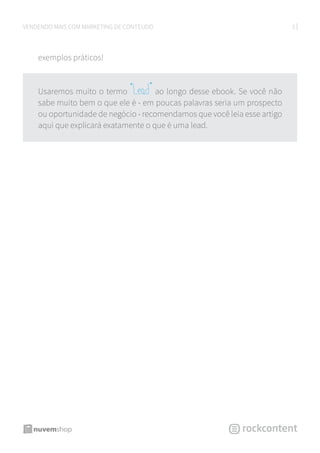 5VENDENDO MAIS COM MARKETING DE CONTEÚDO
exemplos práticos!
Usaremos muito o termo “Lead” ao longo desse ebook. Se você não
sabe muito bem o que ele é - em poucas palavras seria um prospecto
ou oportunidade de negócio - recomendamos que você leia esse artigo
aqui que explicará exatamente o que é uma lead.
 