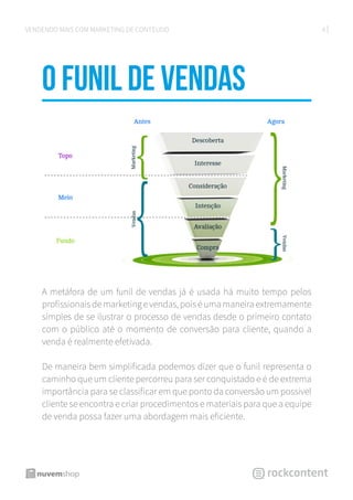 6VENDENDO MAIS COM MARKETING DE CONTEÚDO
O funil de vendas
A metáfora de um funil de vendas já é usada há muito tempo pelos
profissionais de marketing e vendas, pois é uma maneira extremamente
simples de se ilustrar o processo de vendas desde o primeiro contato
com o público até o momento de conversão para cliente, quando a
venda é realmente efetivada.
De maneira bem simplificada podemos dizer que o funil representa o
caminho que um cliente percorreu para ser conquistado e é de extrema
importância para se classificar em que ponto da conversão um possível
cliente se encontra e criar procedimentos e materiais para que a equipe
de venda possa fazer uma abordagem mais eficiente.
 