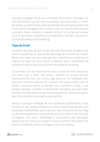 8VENDENDO MAIS COM MARKETING DE CONTEÚDO
A grande vantagem de se usar conteúdos de maneira estratégica no
funil de vendas é que ele torna o processo mais automático e o time
de vendas, quando houver, pode ser ativado somente após o potencial
cliente já ter interagido com a marca e ser um lead qualificado para
a compra. Dessa maneira é possível diminuir os pontos de contato
do time de vendas, tornando-o mais eficiente, e também aumentar o
alcance dos esforços de marketing.
Topo do Funil
O público do topo do funil ainda não está buscando soluções para
nenhum problema, ou seja, ainda está longe de se tornar um cliente.
Muitas das vezes, ele nem sabe que tem realmente um problema. O
objetivo do topo do funil é atrair a atenção para a descoberta do
problema e levar o público para dentro do processo de venda.
O conteúdo que for desenvolvido para o topo do funil deve levar
em conta que o leitor não possui nenhum ou quase nenhum
relacionamento com sua marca, logo deve ser um conteúdo com
pouca ou nenhuma barreira de consumo, de acesso amplo que irá
ajudar o possível cliente a entender que o problema existe e que
existem soluções. Também é interessante considerar que esse leitor
também entende pouco do seu serviço/produto ou área de atuação e
que não entenderá muito bem o que você faz.
Resista a qualquer tentação de criar conteúdos publicitários, muito
focados no seu próprio produto ou serviço. Atraia esse público com
conteúdos interessantes, que farão com que ele retorne ao seu blog
ou site com frequência e se familiarize com sua marca. Com isso você
conseguirá uma maior visibilidade e conquistará uma percepção
positiva de sua marca que ajudará a levar o visitante para dentro do
funil e, futuramente, fechar um negócio com sua empresa.
 